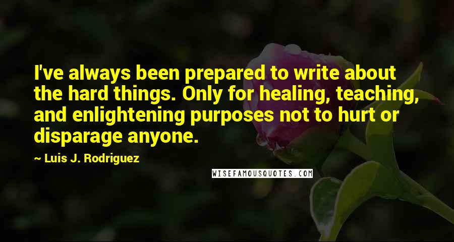 Luis J. Rodriguez Quotes: I've always been prepared to write about the hard things. Only for healing, teaching, and enlightening purposes not to hurt or disparage anyone.