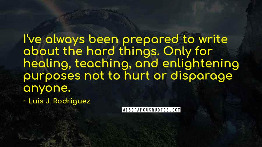 Luis J. Rodriguez Quotes: I've always been prepared to write about the hard things. Only for healing, teaching, and enlightening purposes not to hurt or disparage anyone.