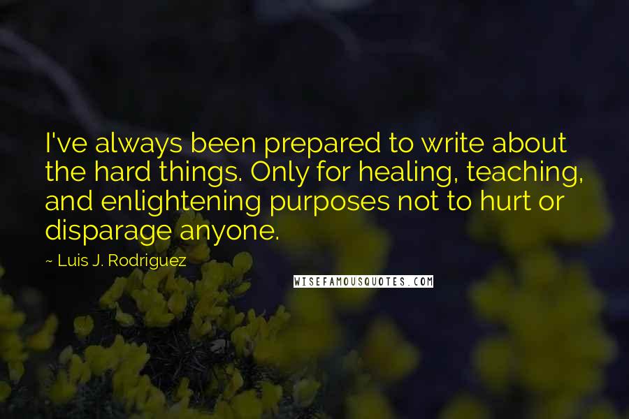 Luis J. Rodriguez Quotes: I've always been prepared to write about the hard things. Only for healing, teaching, and enlightening purposes not to hurt or disparage anyone.