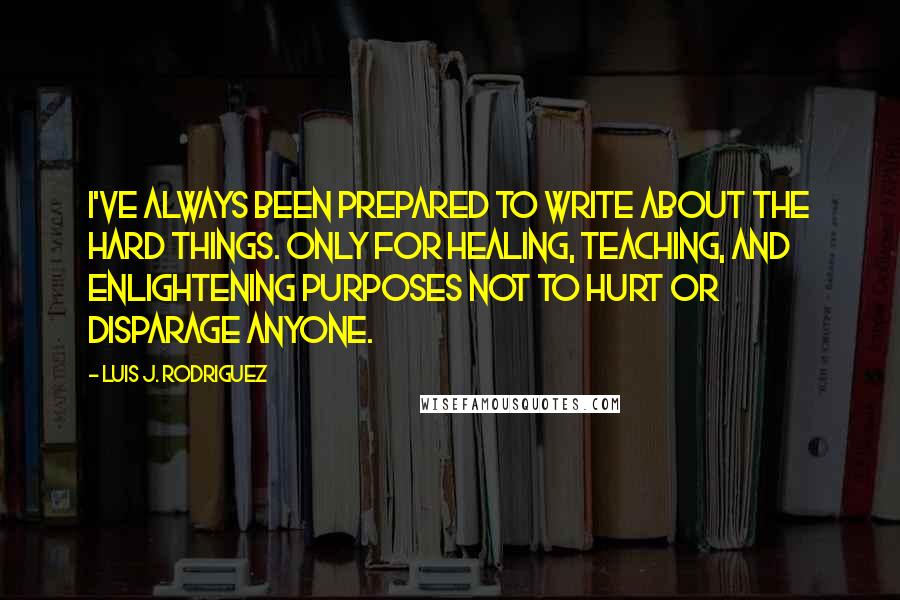 Luis J. Rodriguez Quotes: I've always been prepared to write about the hard things. Only for healing, teaching, and enlightening purposes not to hurt or disparage anyone.