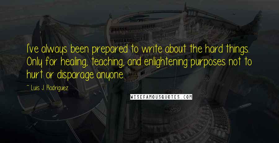 Luis J. Rodriguez Quotes: I've always been prepared to write about the hard things. Only for healing, teaching, and enlightening purposes not to hurt or disparage anyone.