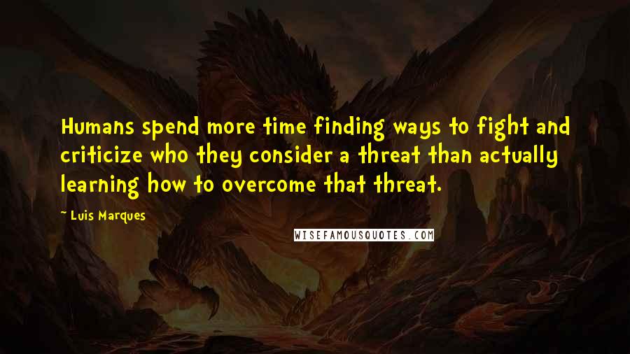 Luis Marques Quotes: Humans spend more time finding ways to fight and criticize who they consider a threat than actually learning how to overcome that threat.