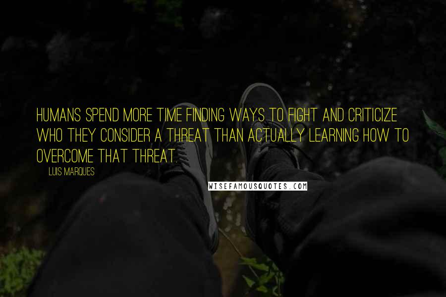 Luis Marques Quotes: Humans spend more time finding ways to fight and criticize who they consider a threat than actually learning how to overcome that threat.