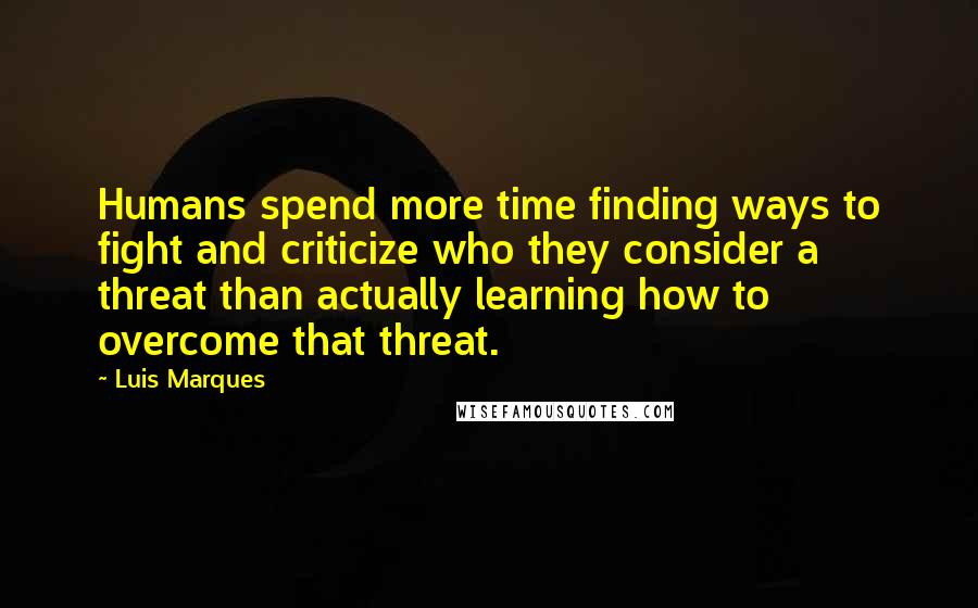 Luis Marques Quotes: Humans spend more time finding ways to fight and criticize who they consider a threat than actually learning how to overcome that threat.