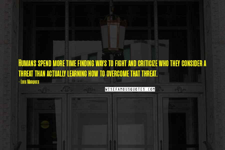 Luis Marques Quotes: Humans spend more time finding ways to fight and criticize who they consider a threat than actually learning how to overcome that threat.