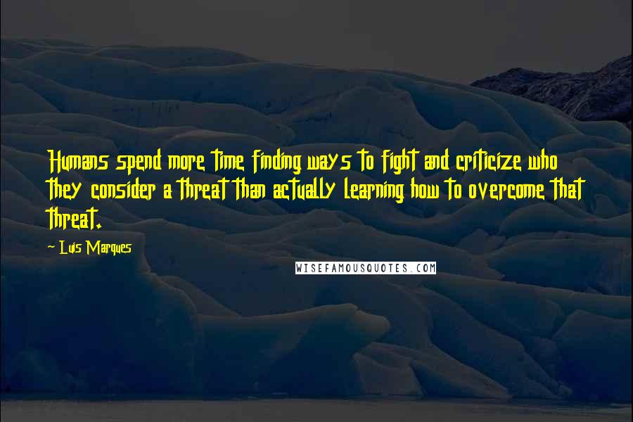 Luis Marques Quotes: Humans spend more time finding ways to fight and criticize who they consider a threat than actually learning how to overcome that threat.