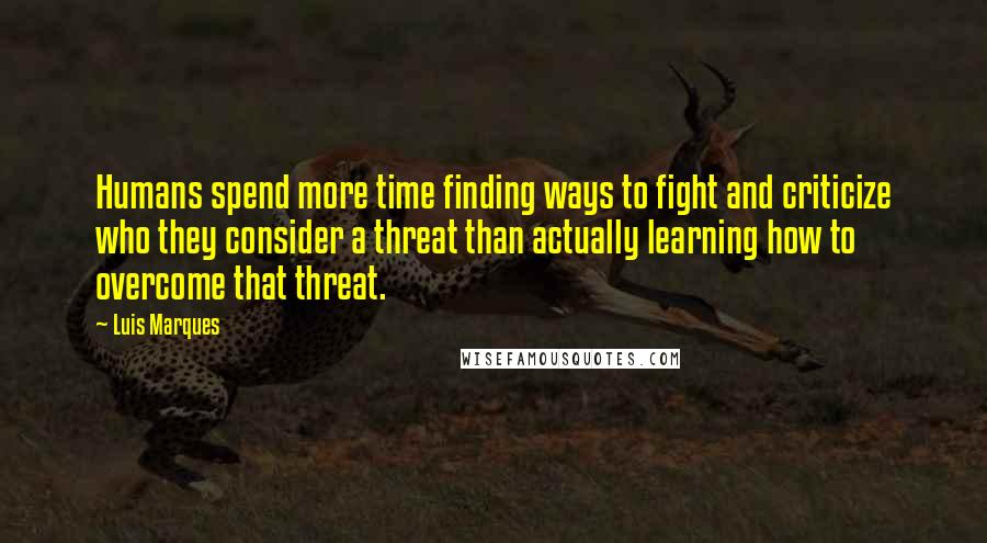 Luis Marques Quotes: Humans spend more time finding ways to fight and criticize who they consider a threat than actually learning how to overcome that threat.