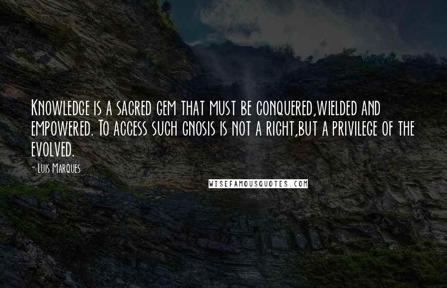 Luis Marques Quotes: Knowledge is a sacred gem that must be conquered,wielded and empowered. To access such gnosis is not a right,but a privilege of the evolved.