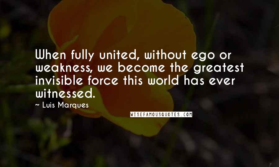 Luis Marques Quotes: When fully united, without ego or weakness, we become the greatest invisible force this world has ever witnessed.