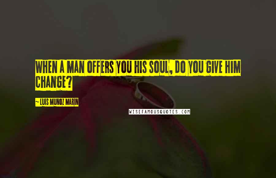 Luis Munoz Marin Quotes: When a man offers you his soul, do you give him change?