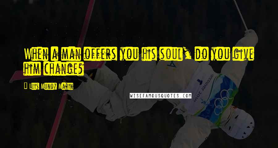 Luis Munoz Marin Quotes: When a man offers you his soul, do you give him change?