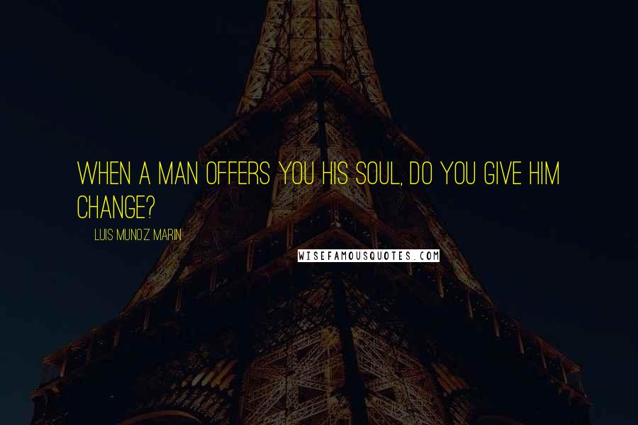Luis Munoz Marin Quotes: When a man offers you his soul, do you give him change?