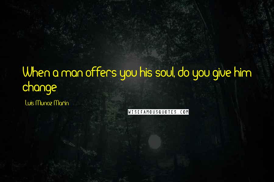 Luis Munoz Marin Quotes: When a man offers you his soul, do you give him change?