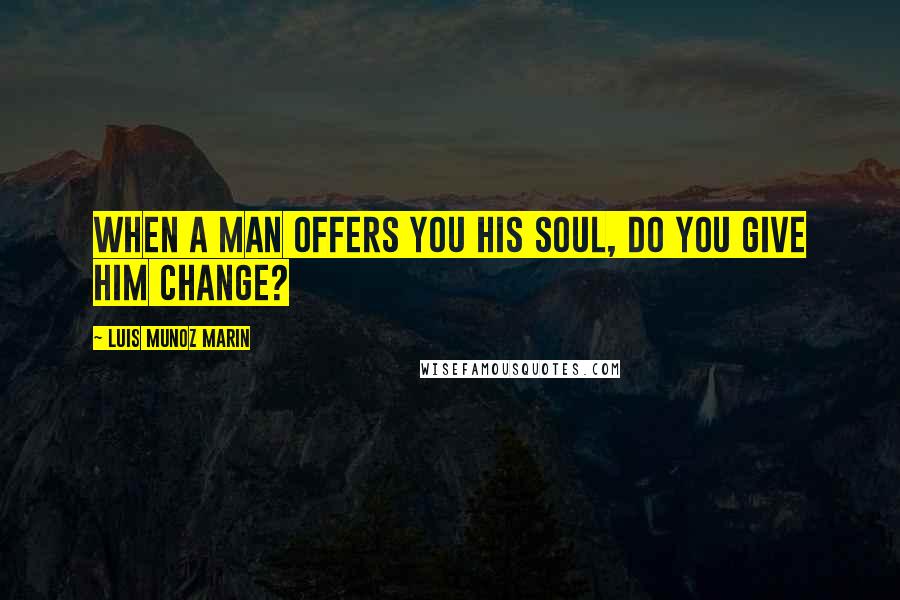 Luis Munoz Marin Quotes: When a man offers you his soul, do you give him change?