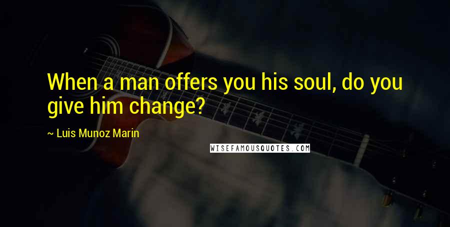 Luis Munoz Marin Quotes: When a man offers you his soul, do you give him change?