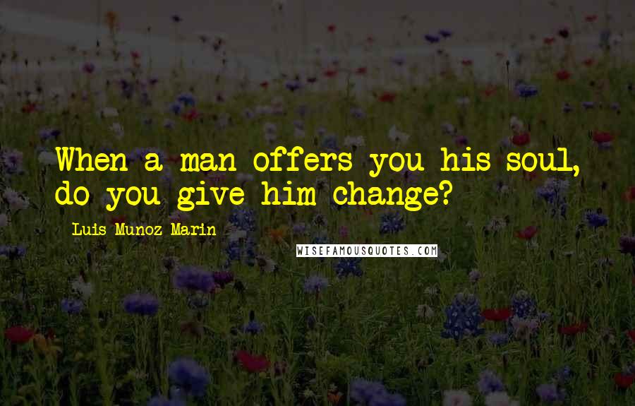 Luis Munoz Marin Quotes: When a man offers you his soul, do you give him change?