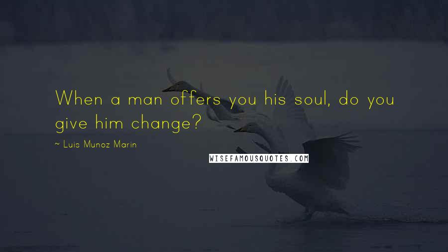 Luis Munoz Marin Quotes: When a man offers you his soul, do you give him change?