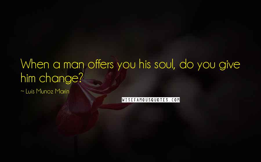 Luis Munoz Marin Quotes: When a man offers you his soul, do you give him change?