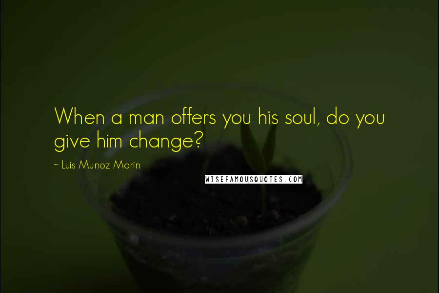 Luis Munoz Marin Quotes: When a man offers you his soul, do you give him change?