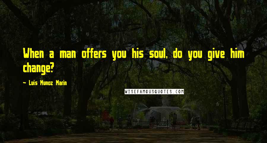 Luis Munoz Marin Quotes: When a man offers you his soul, do you give him change?
