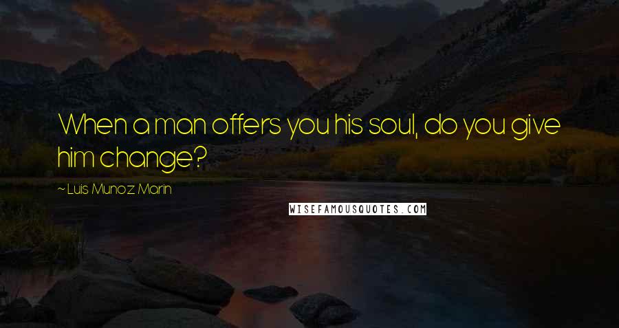 Luis Munoz Marin Quotes: When a man offers you his soul, do you give him change?