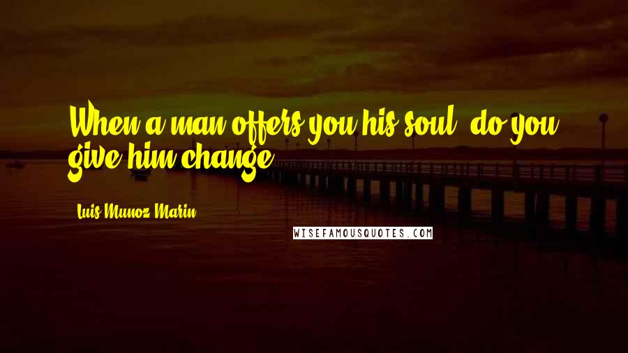 Luis Munoz Marin Quotes: When a man offers you his soul, do you give him change?