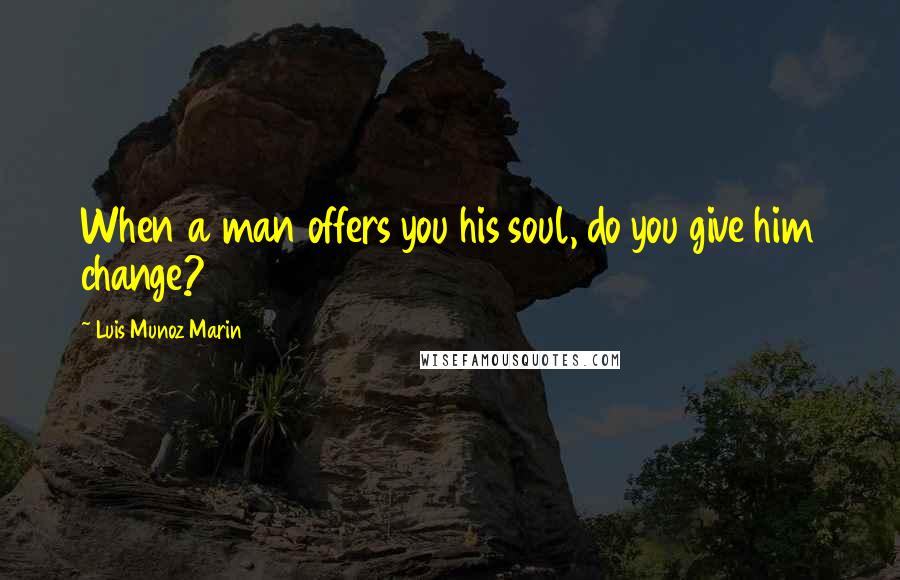 Luis Munoz Marin Quotes: When a man offers you his soul, do you give him change?