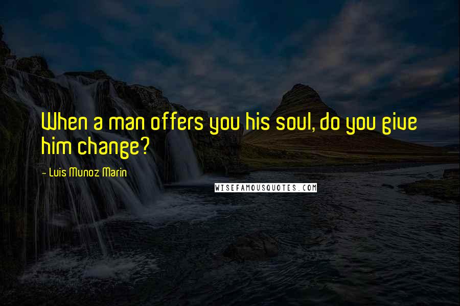 Luis Munoz Marin Quotes: When a man offers you his soul, do you give him change?