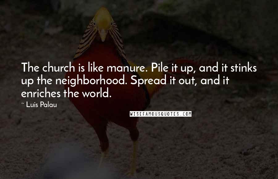 Luis Palau Quotes: The church is like manure. Pile it up, and it stinks up the neighborhood. Spread it out, and it enriches the world.