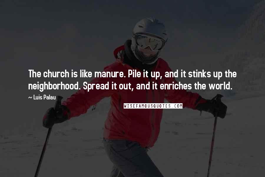 Luis Palau Quotes: The church is like manure. Pile it up, and it stinks up the neighborhood. Spread it out, and it enriches the world.