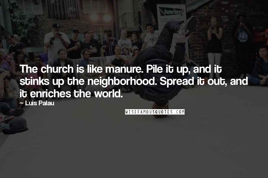 Luis Palau Quotes: The church is like manure. Pile it up, and it stinks up the neighborhood. Spread it out, and it enriches the world.