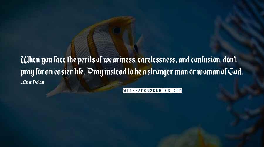 Luis Palau Quotes: When you face the perils of weariness, carelessness, and confusion, don't pray for an easier life. Pray instead to be a stronger man or woman of God.