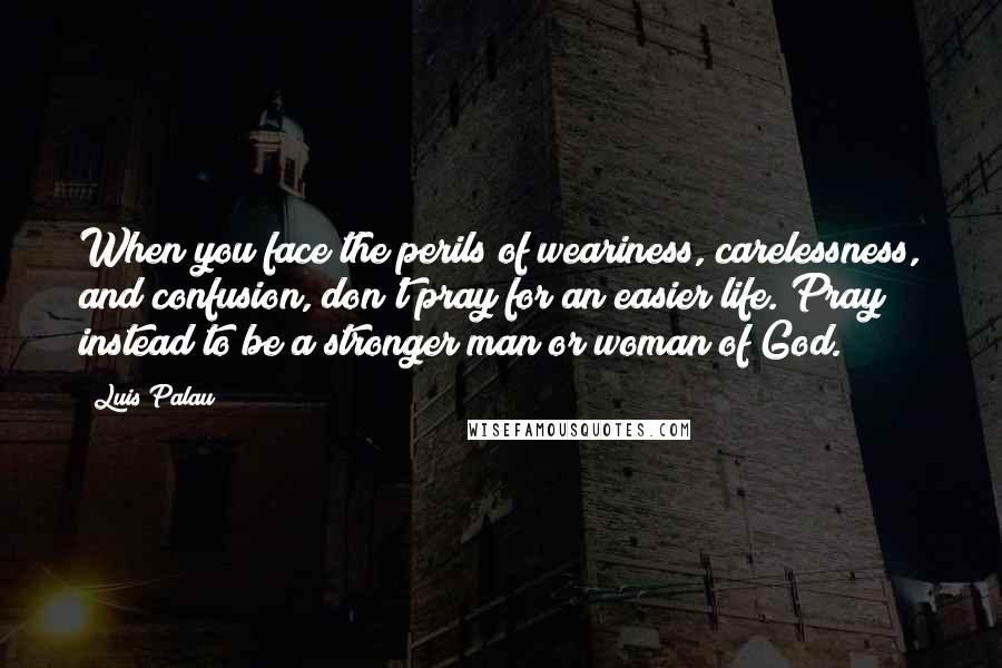 Luis Palau Quotes: When you face the perils of weariness, carelessness, and confusion, don't pray for an easier life. Pray instead to be a stronger man or woman of God.