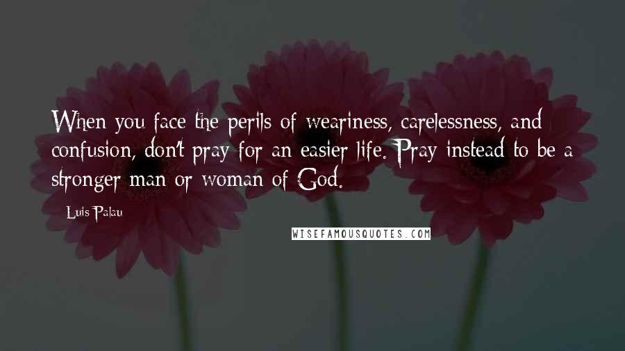 Luis Palau Quotes: When you face the perils of weariness, carelessness, and confusion, don't pray for an easier life. Pray instead to be a stronger man or woman of God.