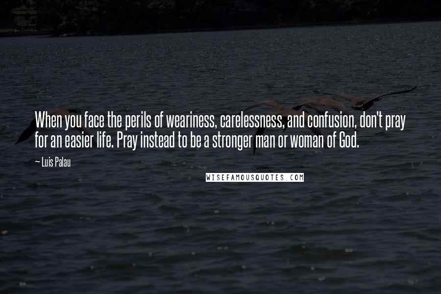 Luis Palau Quotes: When you face the perils of weariness, carelessness, and confusion, don't pray for an easier life. Pray instead to be a stronger man or woman of God.