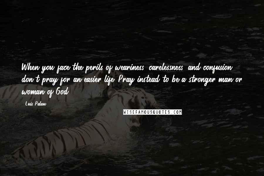 Luis Palau Quotes: When you face the perils of weariness, carelessness, and confusion, don't pray for an easier life. Pray instead to be a stronger man or woman of God.