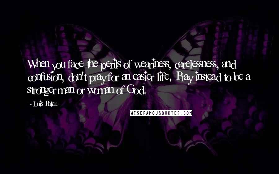 Luis Palau Quotes: When you face the perils of weariness, carelessness, and confusion, don't pray for an easier life. Pray instead to be a stronger man or woman of God.