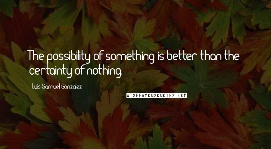 Luis Samuel Gonzalez Quotes: The possibility of something is better than the certainty of nothing.