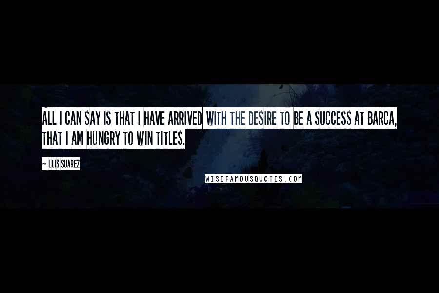 Luis Suarez Quotes: All I can say is that I have arrived with the desire to be a success at Barca, that I am hungry to win titles.