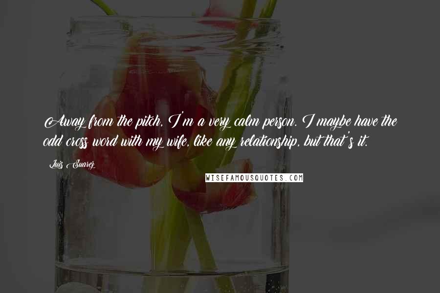 Luis Suarez Quotes: Away from the pitch, I'm a very calm person. I maybe have the odd cross word with my wife, like any relationship, but that's it.