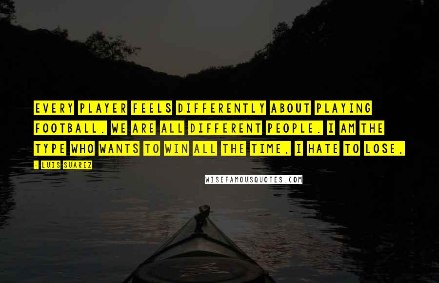 Luis Suarez Quotes: Every player feels differently about playing football. We are all different people. I am the type who wants to win all the time. I hate to lose.