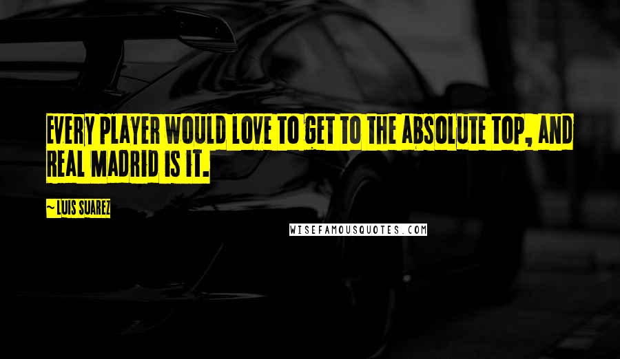 Luis Suarez Quotes: Every player would love to get to the absolute top, and Real Madrid is it.