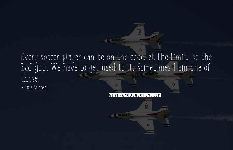 Luis Suarez Quotes: Every soccer player can be on the edge, at the limit, be the bad guy. We have to get used to it. Sometimes I am one of those.