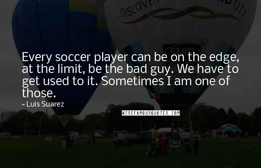 Luis Suarez Quotes: Every soccer player can be on the edge, at the limit, be the bad guy. We have to get used to it. Sometimes I am one of those.