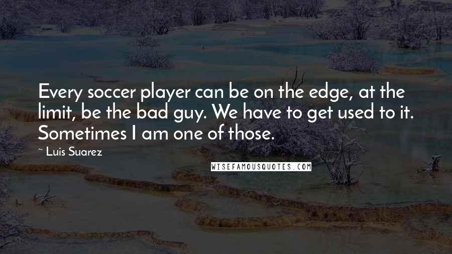 Luis Suarez Quotes: Every soccer player can be on the edge, at the limit, be the bad guy. We have to get used to it. Sometimes I am one of those.