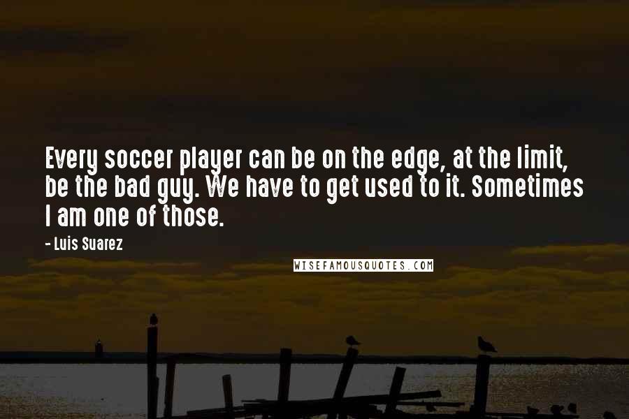 Luis Suarez Quotes: Every soccer player can be on the edge, at the limit, be the bad guy. We have to get used to it. Sometimes I am one of those.