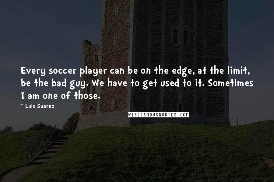 Luis Suarez Quotes: Every soccer player can be on the edge, at the limit, be the bad guy. We have to get used to it. Sometimes I am one of those.