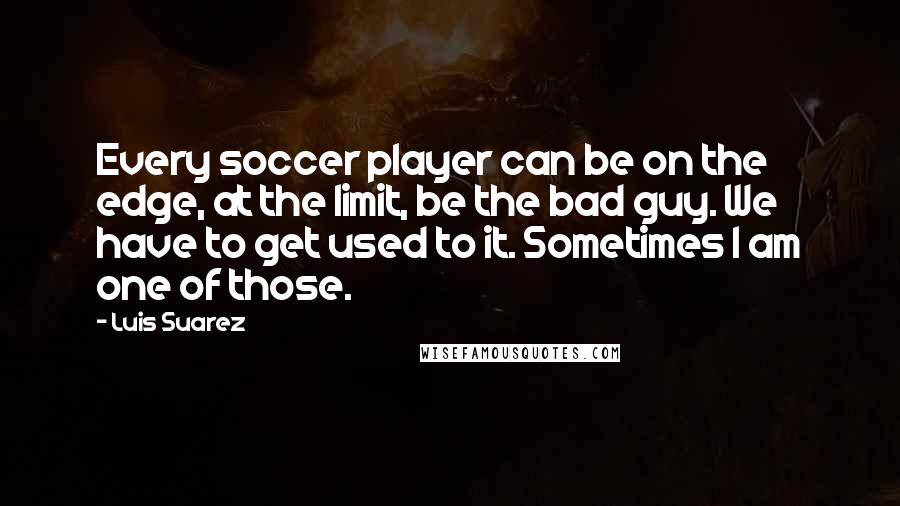 Luis Suarez Quotes: Every soccer player can be on the edge, at the limit, be the bad guy. We have to get used to it. Sometimes I am one of those.