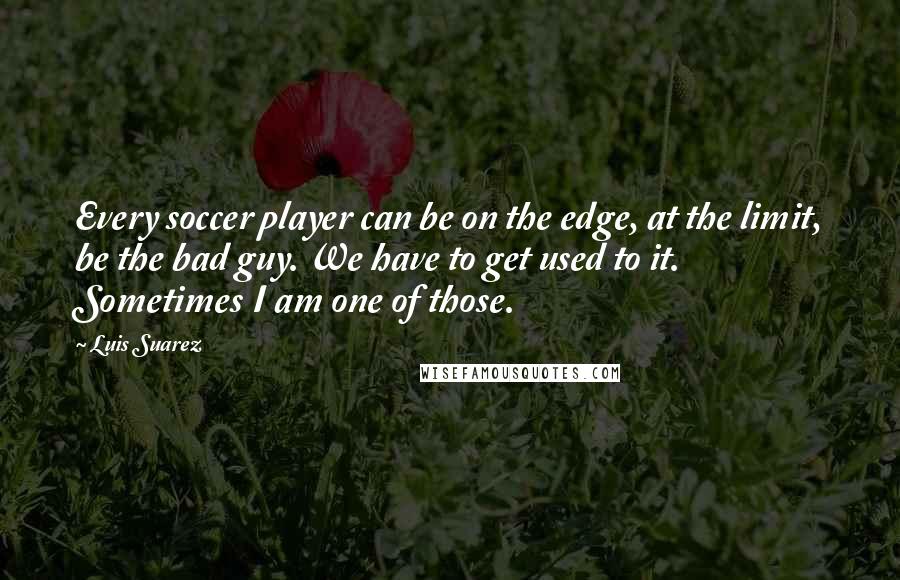 Luis Suarez Quotes: Every soccer player can be on the edge, at the limit, be the bad guy. We have to get used to it. Sometimes I am one of those.