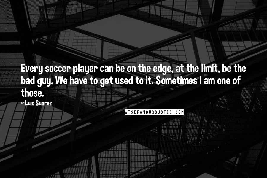 Luis Suarez Quotes: Every soccer player can be on the edge, at the limit, be the bad guy. We have to get used to it. Sometimes I am one of those.